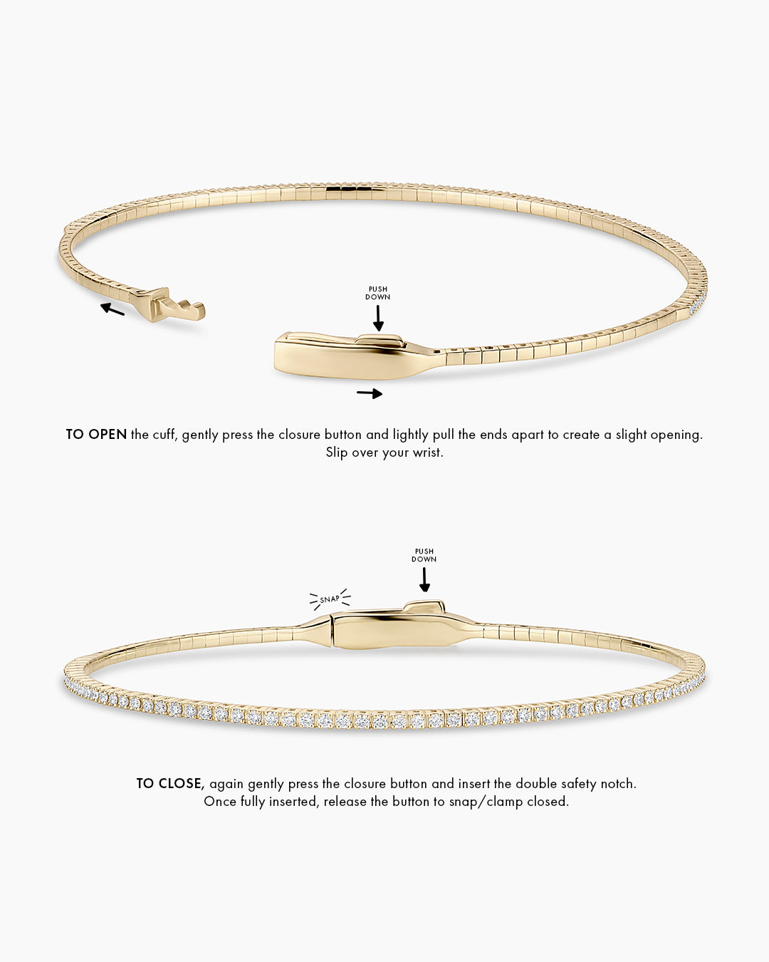 Instructions to wear the cuff: TO OPEN the cuff, gently press the closure button and create a small opening. Opening will be front to back, to slip over your wrist. TO CLOSE, again gently press the closure button and insert the double safety notch. Once fully inserted, release the button to snap/clamp closed. 